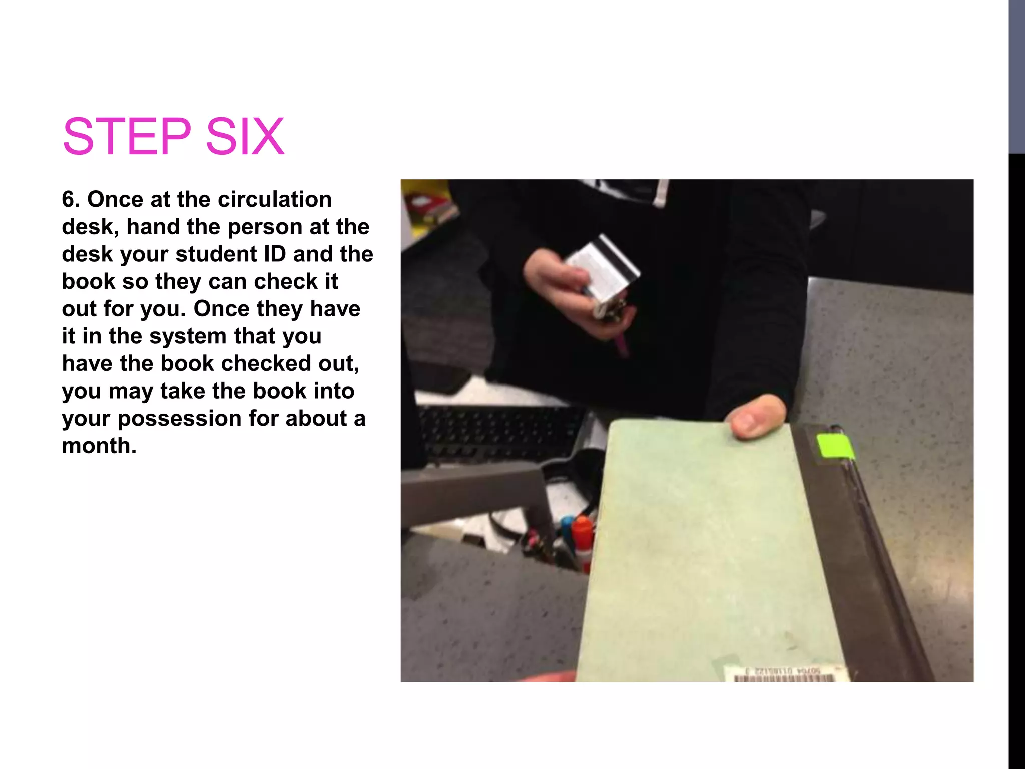 STEP SIX 
6. Once at the circulation 
desk, hand the person at the 
desk your student ID and the 
book so they can check it 
out for you. Once they have 
it in the system that you 
have the book checked out, 
you may take the book into 
your possession for about a 
month. 
