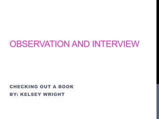 OBSERVATION AND INTERVIEW 
CHECKING OUT A BOOK 
BY: KELSEY WRIGHT 
 