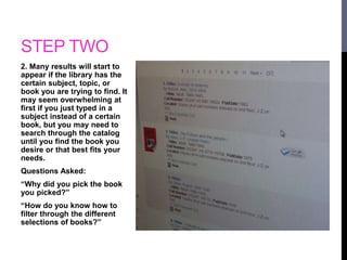 STEP TWO 
2. Many results will start to 
appear if the library has the 
certain subject, topic, or 
book you are trying to find. It 
may seem overwhelming at 
first if you just typed in a 
subject instead of a certain 
book, but you may need to 
search through the catalog 
until you find the book you 
desire or that best fits your 
needs. 
Questions Asked: 
“Why did you pick the book 
you picked?” 
“How do you know how to 
filter through the different 
selections of books?” 
 
