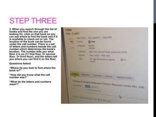 STEP THREE 
3. When you search through the list of 
books and find the one you are 
looking for, click on that book so you 
can see where to find the book and if it 
is available to check out or not. The 
location of the book can be found 
under the call number. There is a set 
of letters and numbers beside the call 
number which determines the book’s 
location. The number tells you what 
floor it is on (1= first floor, 2= second 
floor, 3= third floor), and the letters tell 
you where you can find it on the floor. 
Questions Asked: 
“Where do you look to find where the 
book is?” 
“How did you know what the call 
number was?” 
“What do the letters and numbers 
mean?” 
 