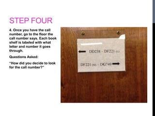 STEP FOUR 
4. Once you have the call 
number, go to the floor the 
call number says. Each book 
shelf is labeled with what 
letter and number it goes 
through. 
Questions Asked: 
“How did you decide to look 
for the call number?” 
 