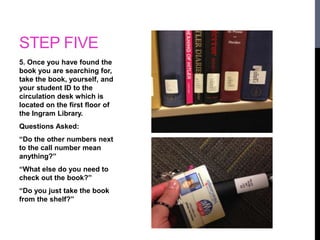 STEP FIVE 
5. Once you have found the 
book you are searching for, 
take the book, yourself, and 
your student ID to the 
circulation desk which is 
located on the first floor of 
the Ingram Library. 
Questions Asked: 
“Do the other numbers next 
to the call number mean 
anything?” 
“What else do you need to 
check out the book?” 
“Do you just take the book 
from the shelf?” 
 