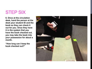 STEP SIX 
6. Once at the circulation 
desk, hand the person at the 
desk your student ID and the 
book so they can check it 
out for you. Once they have 
it in the system that you 
have the book checked out, 
you may take the book into 
your possession for about a 
month. 
“How long can I keep the 
book checked out?” 
