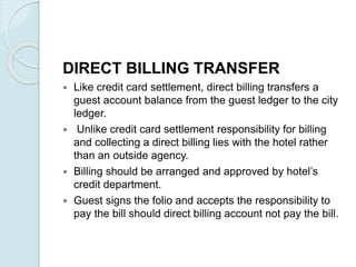 DIRECT BILLING TRANSFER
 Like credit card settlement, direct billing transfers a
guest account balance from the guest ledger to the city
ledger.
 Unlike credit card settlement responsibility for billing
and collecting a direct billing lies with the hotel rather
than an outside agency.
 Billing should be arranged and approved by hotel’s
credit department.
 Guest signs the folio and accepts the responsibility to
pay the bill should direct billing account not pay the bill.
 