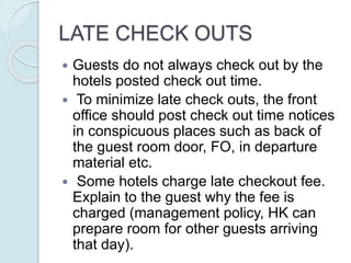 LATE CHECK OUTS
 Guests do not always check out by the
hotels posted check out time.
 To minimize late check outs, the front
office should post check out time notices
in conspicuous places such as back of
the guest room door, FO, in departure
material etc.
 Some hotels charge late checkout fee.
Explain to the guest why the fee is
charged (management policy, HK can
prepare room for other guests arriving
that day).
 