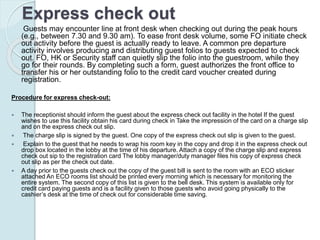 Express check out
Guests may encounter line at front desk when checking out during the peak hours
(e.g., between 7.30 and 9.30 am). To ease front desk volume, some FO initiate check
out activity before the guest is actually ready to leave. A common pre departure
activity involves producing and distributing guest folios to guests expected to check
out. FO, HK or Security staff can quietly slip the folio into the guestroom, while they
go for their rounds. By completing such a form, guest authorizes the front office to
transfer his or her outstanding folio to the credit card voucher created during
registration.
Procedure for express check-out:
 The receptionist should inform the guest about the express check out facility in the hotel If the guest
wishes to use this facility obtain his card during check in Take the impression of the card on a charge slip
and on the express check out slip.
 The charge slip is signed by the guest. One copy of the express check out slip is given to the guest.
 Explain to the guest that he needs to wrap his room key in the copy and drop it in the express check out
drop box located in the lobby at the time of his departure. Attach a copy of the charge slip and express
check out sip to the registration card The lobby manager/duty manager files his copy of express check
out slip as per the check out date.
 A day prior to the guests check out the copy of the guest bill is sent to the room with an ECO sticker
attached An ECO rooms list should be printed every morning which is necessary for monitoring the
entire system. The second copy of this list is given to the bell desk. This system is available only for
credit card paying guests and is a facility given to those guests who avoid going physically to the
cashier’s desk at the time of check out for considerable time saving.
 