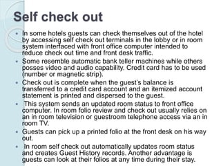 Self check out
 In some hotels guests can check themselves out of the hotel
by accessing self check out terminals in the lobby or in room
system interfaced with front office computer intended to
reduce check out time and front desk traffic.
 Some resemble automatic bank teller machines while others
posses video and audio capability. Credit card has to be used
(number or magnetic strip).
 Check out is complete when the guest’s balance is
transferred to a credit card account and an itemized account
statement is printed and dispersed to the guest.
 This system sends an updated room status to front office
computer. In room folio review and check out usually relies on
an in room television or guestroom telephone access via an in
room TV.
 Guests can pick up a printed folio at the front desk on his way
out.
 In room self check out automatically updates room status
and creates Guest History records. Another advantage is
guests can look at their folios at any time during their stay.
 