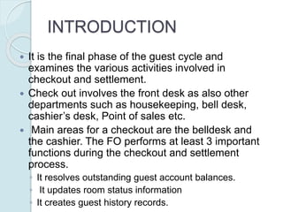 INTRODUCTION
 It is the final phase of the guest cycle and
examines the various activities involved in
checkout and settlement.
 Check out involves the front desk as also other
departments such as housekeeping, bell desk,
cashier’s desk, Point of sales etc.
 Main areas for a checkout are the belldesk and
the cashier. The FO performs at least 3 important
functions during the checkout and settlement
process.
◦ It resolves outstanding guest account balances.
◦ It updates room status information
◦ It creates guest history records.
 