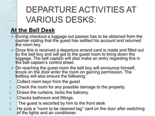 DEPARTURE ACTIVITIES AT
VARIOUS DESKS:
At the Bell Desk
 During checkout a luggage out passes has to be obtained from the
cashier stating that the guest has settled his account and returned
the room key.
 Once this is received a departure errand card is made and filled out
by the bell boy and will got to the guest room to bring down the
luggage. The bell captain will also make an entry regarding this in
the bell captain’s control sheet.
 On reaching the guest room the bell boy will announce himself,
knock on the door enter the room on gaining permission. The
bellboy will also ensure the following:
1. Collect room keys from the guest
2. Check the room for any possible damage to the property.
3. Draws the curtains, locks the balcony.
4. Checks bathroom and fittings.
5. The guest is escorted by him to the front desk
6. He puts a “room to be cleaned tag” card on the door after switching
of the lights and air conditioner.
 