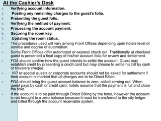 At the Cashier’s Desk
1. Verifying account information.
2. Posting any remaining charges to the guest’s folio.
3. Presenting the guest folio.
4. Verifying the method of payment.
5. Processing the account payment.
6. Securing the room key.
7. Updating the room status.
 The procedures used will vary among Front Offices depending upon hotels level of
service and degree of automation.
 Some Front Offices offer automated or express check out. Traditionally at checkout
guest is presented a final copy of his/her account folio for review and settlement.
 FOA should confirm how the guest intends to settle the account. Guest may
establish credit by presenting a credit card but may choose to settle his bill by cash
or travelers cheque.
 VIP or special guests or corporate accounts should not be asked for settlement if
their account is marked that all charges are to be Direct Billed.
 FOA should bring the guest account balance to zero, called zeroing out. When
guest pays by cash or credit card, hotels assume that the payment is full and close
the folio.
 If the account is to be paid through Direct Billing by the hotel, however the account
is not brought to a zero balance because it must be transferred to the city ledger
and billed through the account receivable system.
 