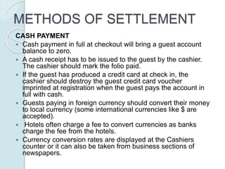 METHODS OF SETTLEMENT
CASH PAYMENT
 Cash payment in full at checkout will bring a guest account
balance to zero.
 A cash receipt has to be issued to the guest by the cashier.
The cashier should mark the folio paid.
 If the guest has produced a credit card at check in, the
cashier should destroy the guest credit card voucher
imprinted at registration when the guest pays the account in
full with cash.
 Guests paying in foreign currency should convert their money
to local currency (some international currencies like $ are
accepted).
 Hotels often charge a fee to convert currencies as banks
charge the fee from the hotels.
 Currency conversion rates are displayed at the Cashiers
counter or it can also be taken from business sections of
newspapers.
 