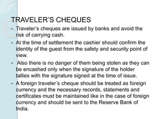 TRAVELER’S CHEQUES
 Traveler’s cheques are issued by banks and avoid the
risk of carrying cash.
 At the time of settlement the cashier should confirm the
identity of the guest from the safety and security point of
view.
 Also there is no danger of them being stolen as they can
be encashed only when the signature of the holder
tallies with the signature signed at the time of issue.
 A foreign traveler’s cheque should be treated as foreign
currency and the necessary records, statements and
certificates must be maintained like in the case of foreign
currency and should be sent to the Reserve Bank of
India.
 
