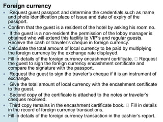 Foreign currency
 Request guest passport and determine the credentials such as name
and photo identification place of issue and date of expiry of the
passport.
 Confirm that the guest is a resident of the hotel by asking his room no.
 If the guest is a non-resident the permission of the lobby manager is
obtained who will extend this facility to VIP’s and regular guests.
Receive the cash or traveler’s cheque in foreign currency.
 Calculate the total amount of local currency to be paid by multiplying
the foreign currency by the exchange rate displayed.
 Fill in details of the foreign currency encashment certificate. Request
the guest to sign the foreign currency encashment certificate and
compare the signature with the passport.
 Request the guest to sign the traveler’s cheque if it is an instrument of
exchange.
 Give the total amount of local currency with the encashment certificate
to the guest.
 Second copy of the certificate is attached to the notes or traveler’s
cheques received.
 Third copy remains in the encashment certificate book. Fill in details
in the record of foreign currency transactions.
 Fill in details of the foreign currency transaction in the cashier’s report.
 