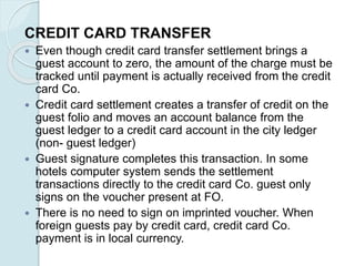 CREDIT CARD TRANSFER
 Even though credit card transfer settlement brings a
guest account to zero, the amount of the charge must be
tracked until payment is actually received from the credit
card Co.
 Credit card settlement creates a transfer of credit on the
guest folio and moves an account balance from the
guest ledger to a credit card account in the city ledger
(non- guest ledger)
 Guest signature completes this transaction. In some
hotels computer system sends the settlement
transactions directly to the credit card Co. guest only
signs on the voucher present at FO.
 There is no need to sign on imprinted voucher. When
foreign guests pay by credit card, credit card Co.
payment is in local currency.
 