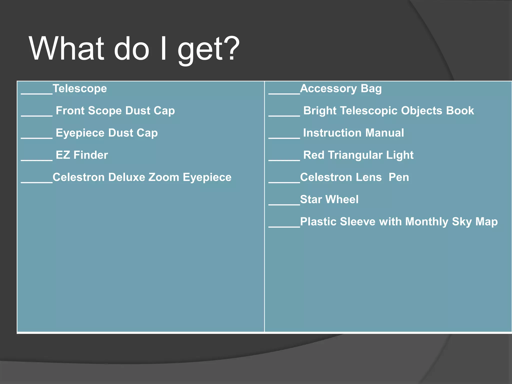 What do I get?
_____Telescope
_____ Front Scope Dust Cap
_____ Eyepiece Dust Cap
_____ EZ Finder
_____Celestron Deluxe Zoom Eyepiece
_____Accessory Bag
_____ Bright Telescopic Objects Book
_____ Instruction Manual
_____ Red Triangular Light
_____Celestron Lens Pen
_____Star Wheel
_____Plastic Sleeve with Monthly Sky Map
 