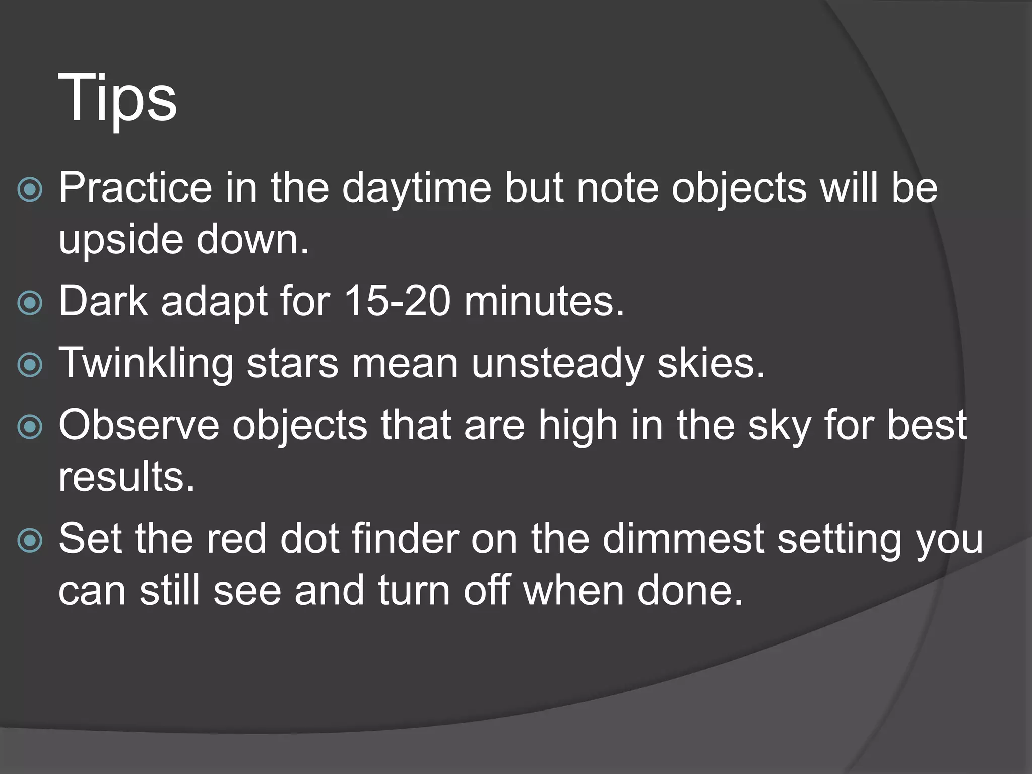 Tips
 Practice in the daytime but note objects will be
upside down.
 Dark adapt for 15-20 minutes.
 Twinkling stars mean unsteady skies.
 Observe objects that are high in the sky for best
results.
 Set the red dot finder on the dimmest setting you
can still see and turn off when done.
 