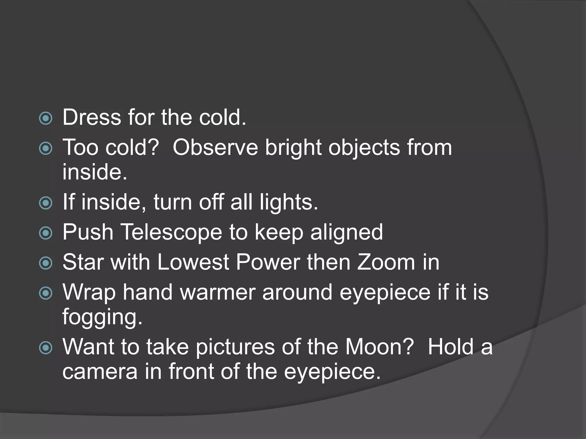  Dress for the cold.
 Too cold? Observe bright objects from
inside.
 If inside, turn off all lights.
 Push Telescope to keep aligned
 Star with Lowest Power then Zoom in
 Wrap hand warmer around eyepiece if it is
fogging.
 Want to take pictures of the Moon? Hold a
camera in front of the eyepiece.
 