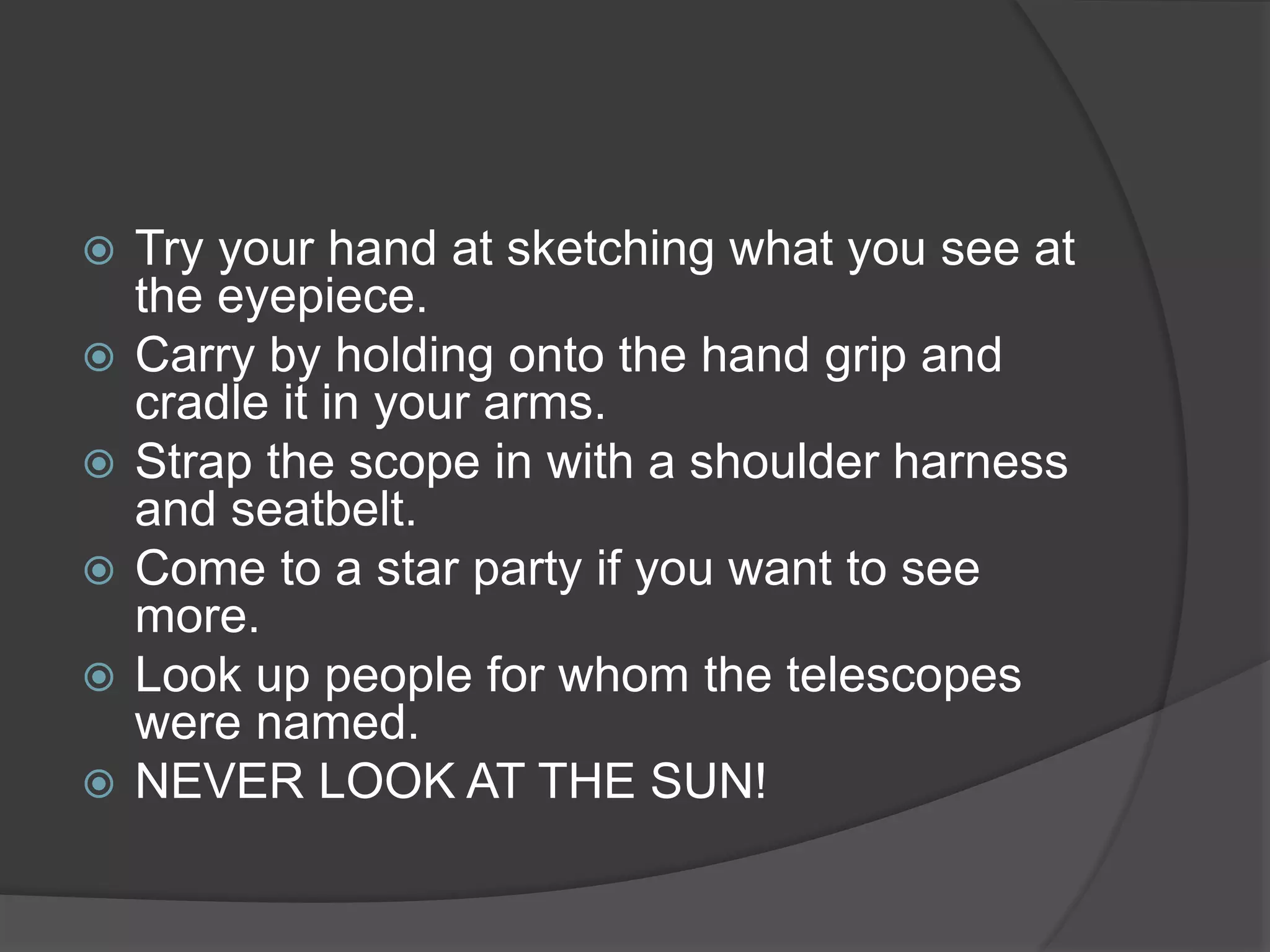  Try your hand at sketching what you see at
the eyepiece.
 Carry by holding onto the hand grip and
cradle it in your arms.
 Strap the scope in with a shoulder harness
and seatbelt.
 Come to a star party if you want to see
more.
 Look up people for whom the telescopes
were named.
 NEVER LOOK AT THE SUN!
 