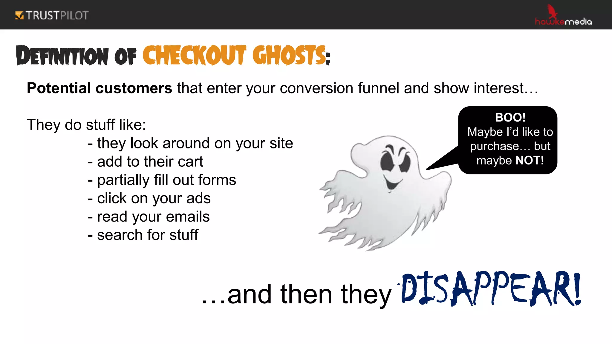 Definition of CHECKOUT GHOSTS:
Potential customers that enter your conversion funnel and show interest…
They do stuff like:
- they look around on your site
- add to their cart
- partially fill out forms
- click on your ads
- read your emails
- search for stuff
…and then they DISAPPEAR!
BOO!
Maybe I’d like to
purchase… but
maybe NOT!
 
