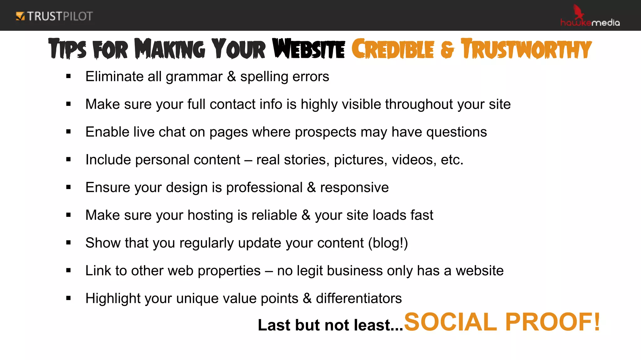 Tips for Making Your Website Credible & Trustworthy
 Eliminate all grammar & spelling errors
 Make sure your full contact info is highly visible throughout your site
 Enable live chat on pages where prospects may have questions
 Include personal content – real stories, pictures, videos, etc.
 Ensure your design is professional & responsive
 Make sure your hosting is reliable & your site loads fast
 Show that you regularly update your content (blog!)
 Link to other web properties – no legit business only has a website
 Highlight your unique value points & differentiators
Last but not least...SOCIAL PROOF!
 