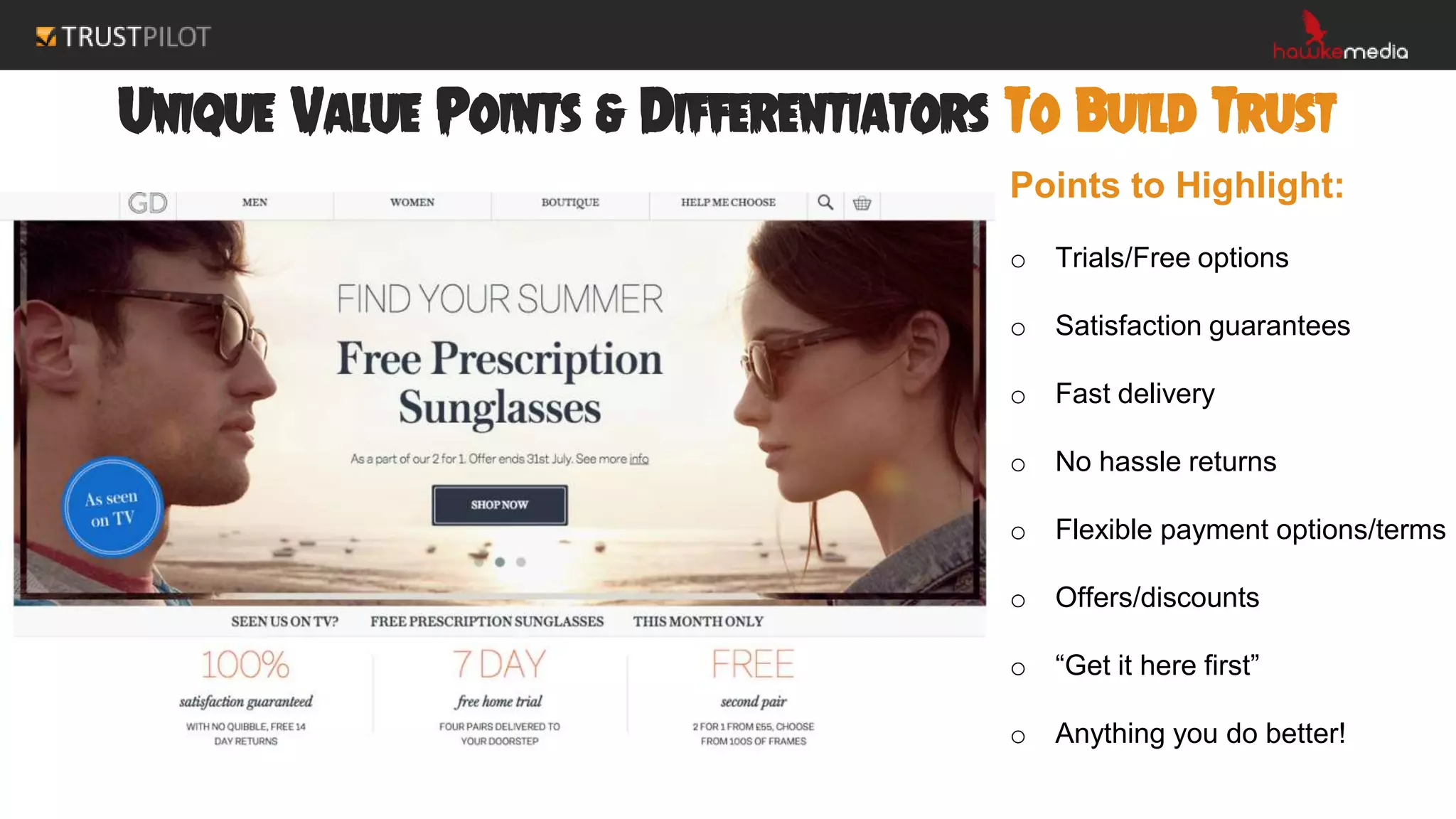 Unique Value Points & Differentiators To Build Trust
Points to Highlight:
o Trials/Free options
o Satisfaction guarantees
o Fast delivery
o No hassle returns
o Flexible payment options/terms
o Offers/discounts
o “Get it here first”
o Anything you do better!
 