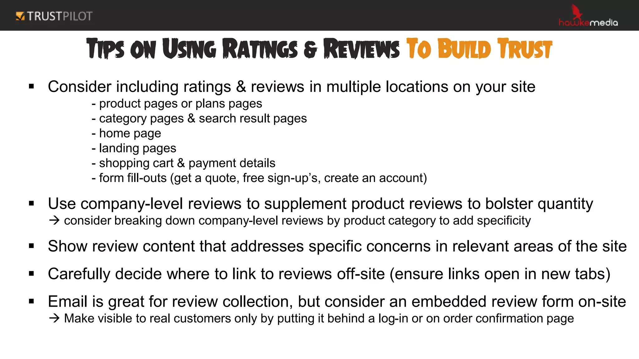 Tips on Using Ratings & Reviews To Build Trust
 Consider including ratings & reviews in multiple locations on your site
- product pages or plans pages
- category pages & search result pages
- home page
- landing pages
- shopping cart & payment details
- form fill-outs (get a quote, free sign-up’s, create an account)
 Use company-level reviews to supplement product reviews to bolster quantity
 consider breaking down company-level reviews by product category to add specificity
 Show review content that addresses specific concerns in relevant areas of the site
 Carefully decide where to link to reviews off-site (ensure links open in new tabs)
 Email is great for review collection, but consider an embedded review form on-site
 Make visible to real customers only by putting it behind a log-in or on order confirmation page
 