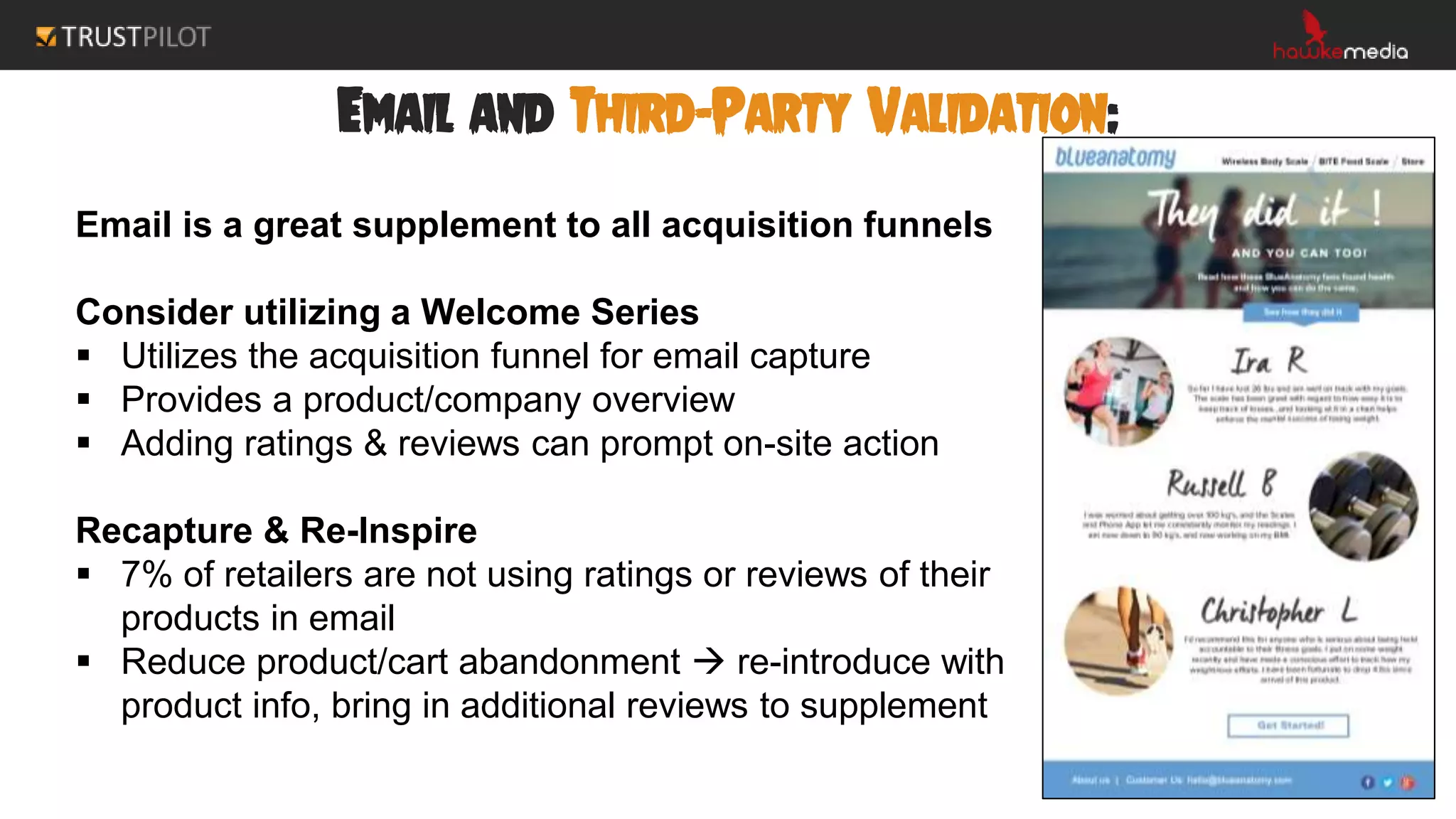Email and Third-Party Validation:
Email is a great supplement to all acquisition funnels
Consider utilizing a Welcome Series
 Utilizes the acquisition funnel for email capture
 Provides a product/company overview
 Adding ratings & reviews can prompt on-site action
Recapture & Re-Inspire
 7% of retailers are not using ratings or reviews of their
products in email
 Reduce product/cart abandonment  re-introduce with
product info, bring in additional reviews to supplement
 