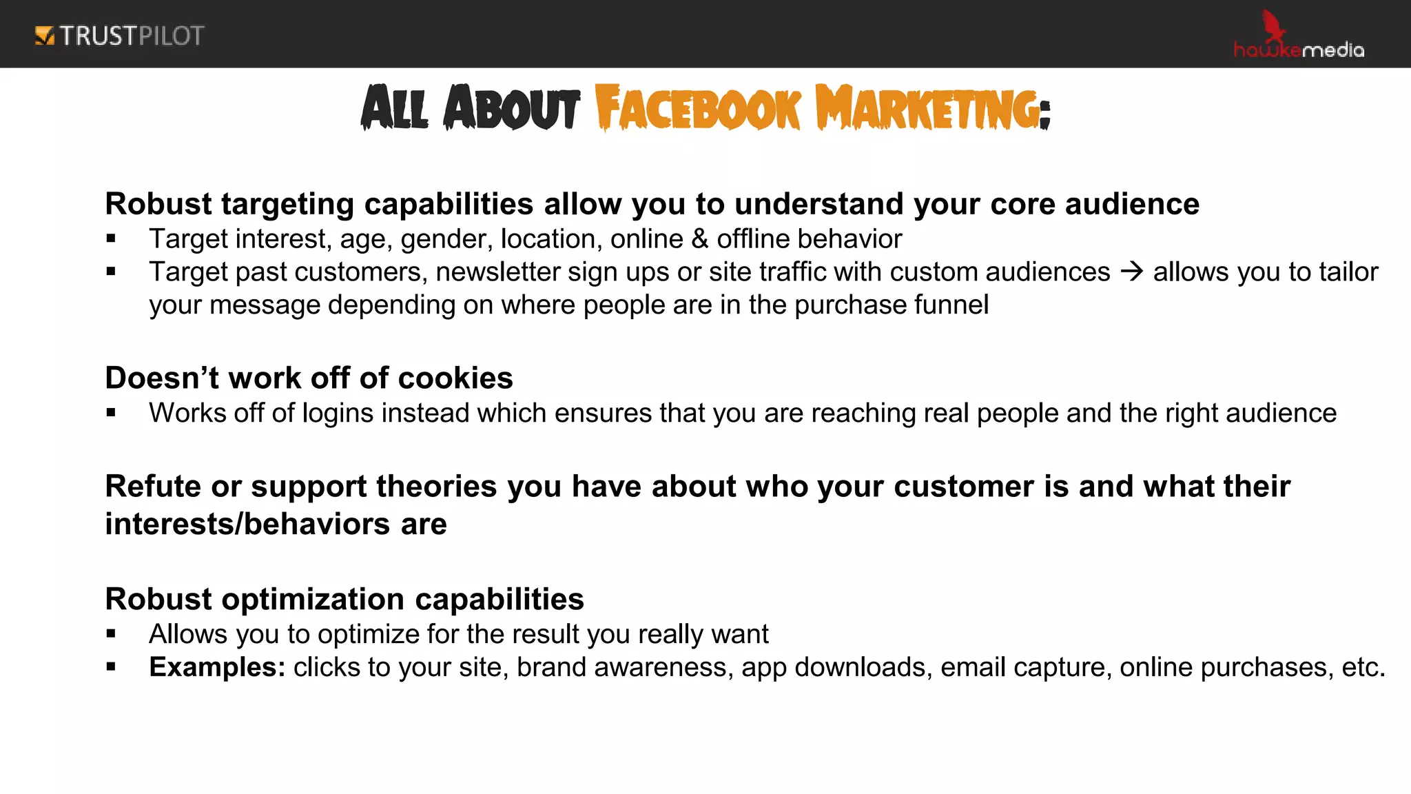 All About Facebook Marketing:
Robust targeting capabilities allow you to understand your core audience
 Target interest, age, gender, location, online & offline behavior
 Target past customers, newsletter sign ups or site traffic with custom audiences  allows you to tailor
your message depending on where people are in the purchase funnel
Doesn’t work off of cookies
 Works off of logins instead which ensures that you are reaching real people and the right audience
Refute or support theories you have about who your customer is and what their
interests/behaviors are
Robust optimization capabilities
 Allows you to optimize for the result you really want
 Examples: clicks to your site, brand awareness, app downloads, email capture, online purchases, etc.
 