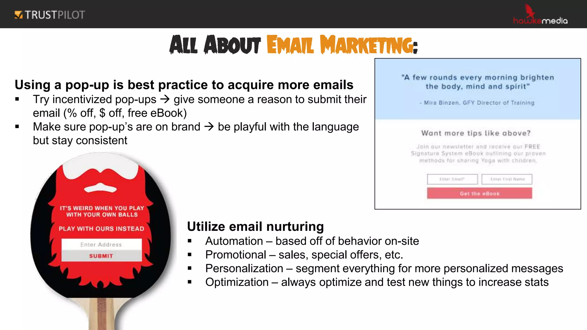 All About Email Marketing:
Using a pop-up is best practice to acquire more emails
 Try incentivized pop-ups  give someone a reason to submit their
email (% off, $ off, free eBook)
 Make sure pop-up’s are on brand  be playful with the language
but stay consistent
Utilize email nurturing
 Automation – based off of behavior on-site
 Promotional – sales, special offers, etc.
 Personalization – segment everything for more personalized messages
 Optimization – always optimize and test new things to increase stats
 