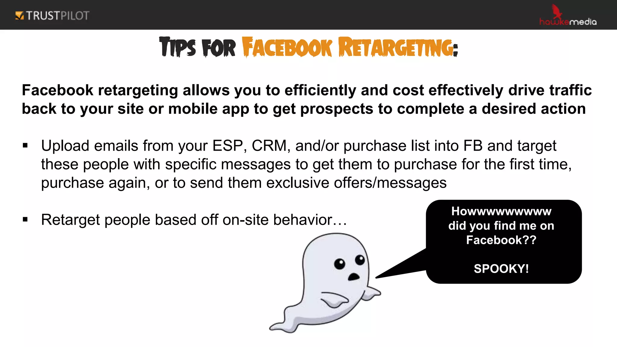 Tips for Facebook Retargeting:
Facebook retargeting allows you to efficiently and cost effectively drive traffic
back to your site or mobile app to get prospects to complete a desired action
 Upload emails from your ESP, CRM, and/or purchase list into FB and target
these people with specific messages to get them to purchase for the first time,
purchase again, or to send them exclusive offers/messages
 Retarget people based off on-site behavior…
Howwwwwwwww
did you find me on
Facebook??
SPOOKY!
 