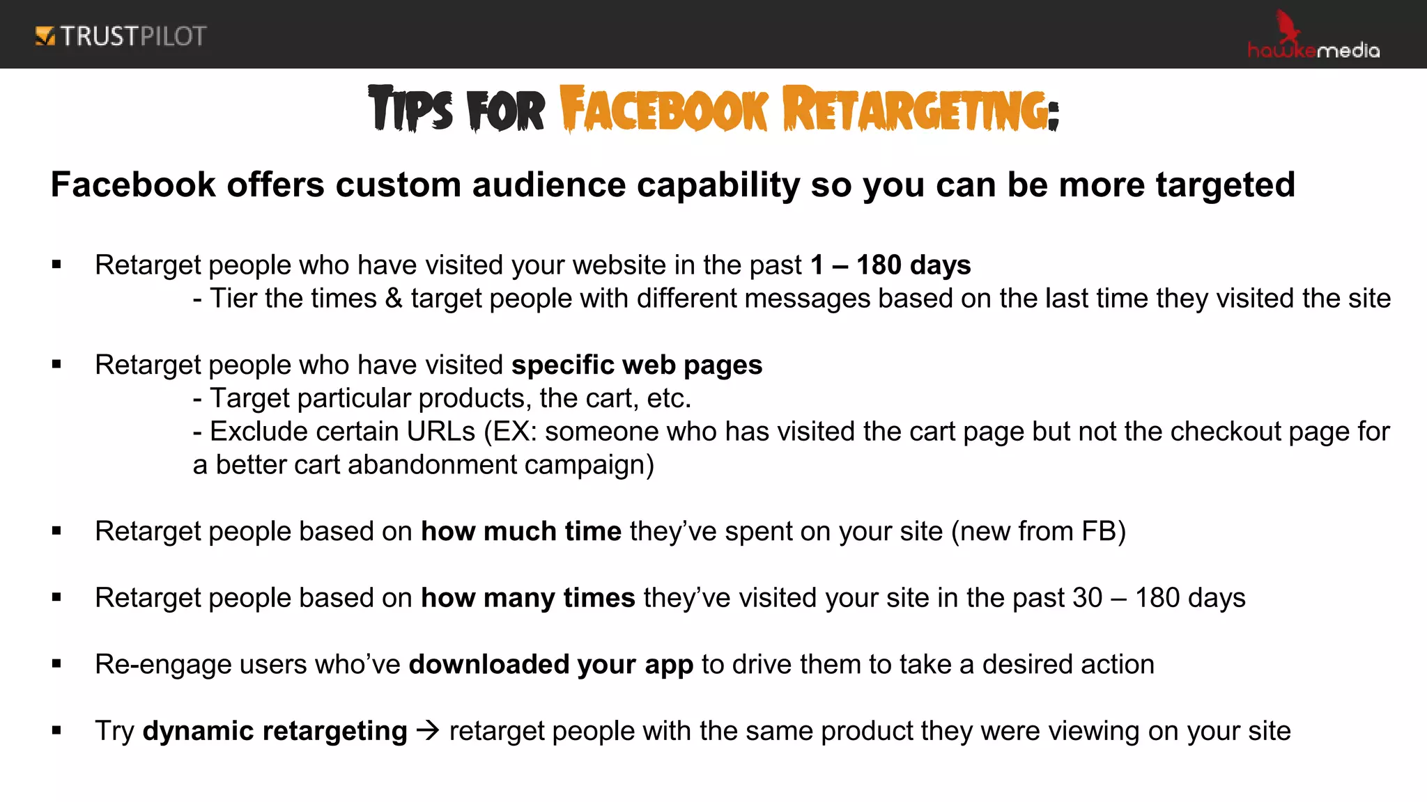Tips for Facebook Retargeting:
Facebook offers custom audience capability so you can be more targeted
 Retarget people who have visited your website in the past 1 – 180 days
- Tier the times & target people with different messages based on the last time they visited the site
 Retarget people who have visited specific web pages
- Target particular products, the cart, etc.
- Exclude certain URLs (EX: someone who has visited the cart page but not the checkout page for
a better cart abandonment campaign)
 Retarget people based on how much time they’ve spent on your site (new from FB)
 Retarget people based on how many times they’ve visited your site in the past 30 – 180 days
 Re-engage users who’ve downloaded your app to drive them to take a desired action
 Try dynamic retargeting  retarget people with the same product they were viewing on your site
 