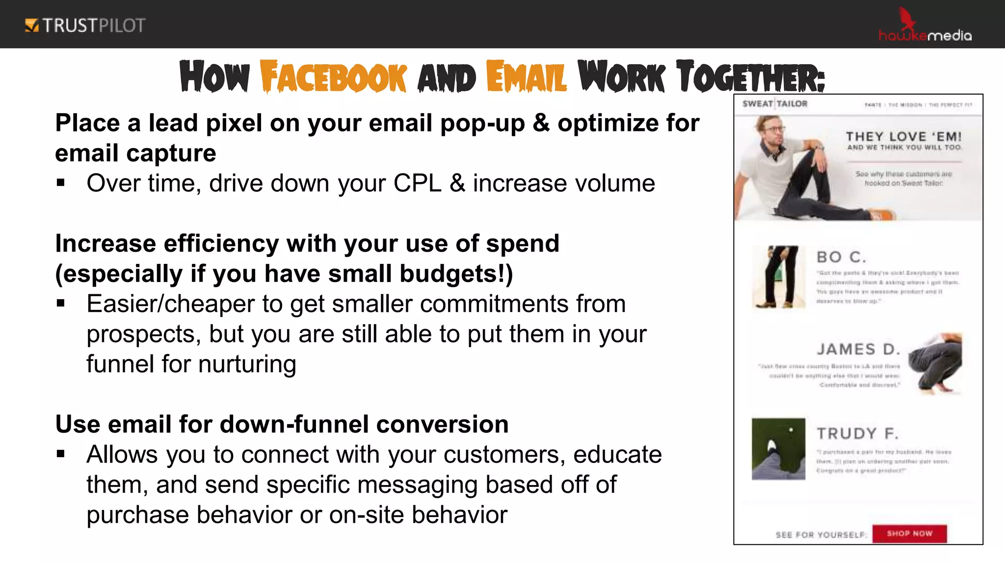 How Facebook and Email Work Together:
Place a lead pixel on your email pop-up & optimize for
email capture
 Over time, drive down your CPL & increase volume
Increase efficiency with your use of spend
(especially if you have small budgets!)
 Easier/cheaper to get smaller commitments from
prospects, but you are still able to put them in your
funnel for nurturing
Use email for down-funnel conversion
 Allows you to connect with your customers, educate
them, and send specific messaging based off of
purchase behavior or on-site behavior
 