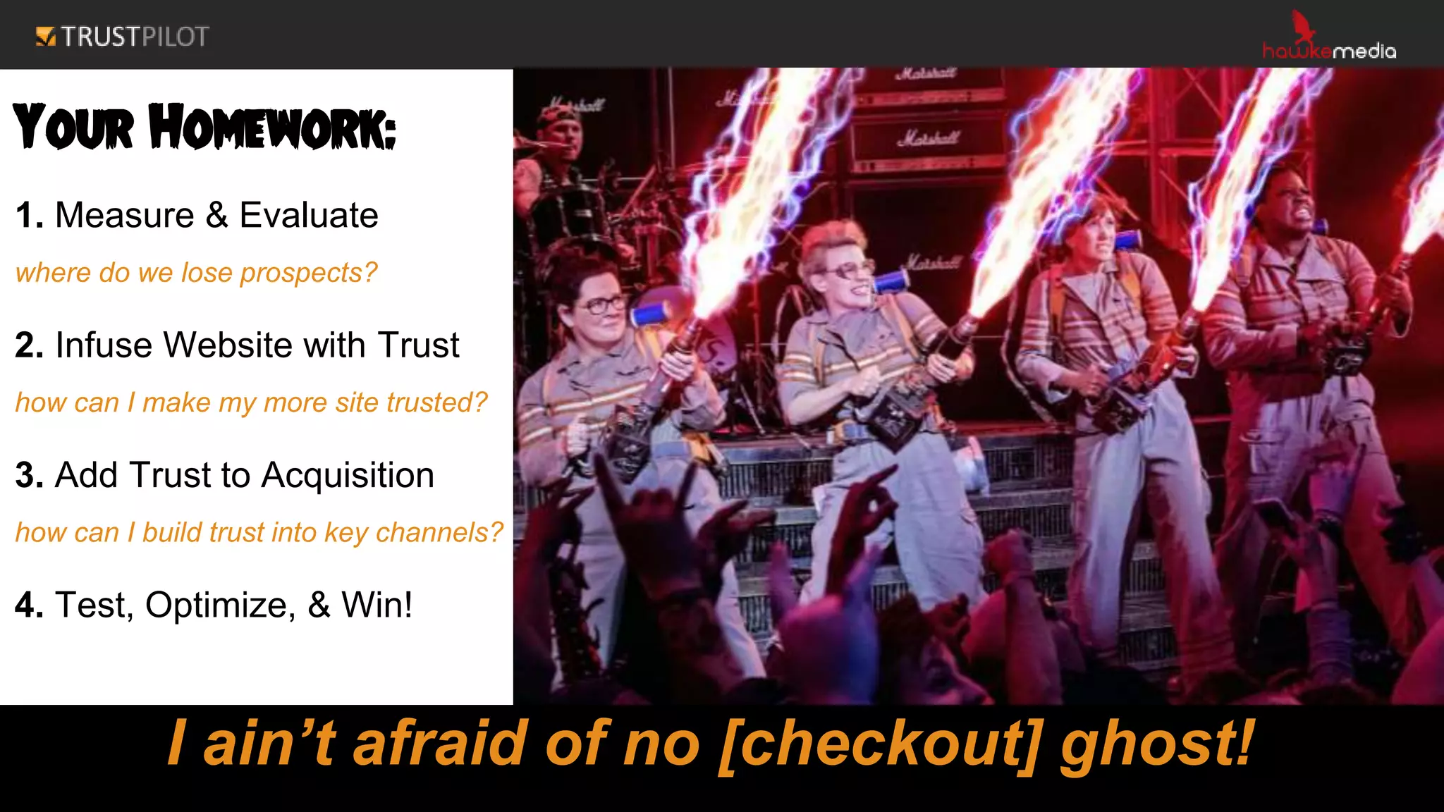 Your Homework:
1. Measure & Evaluate
where do we lose prospects?
2. Infuse Website with Trust
how can I make my more site trusted?
3. Add Trust to Acquisition
how can I build trust into key channels?
4. Test, Optimize, & Win!
I ain’t afraid of no [checkout] ghost!
 