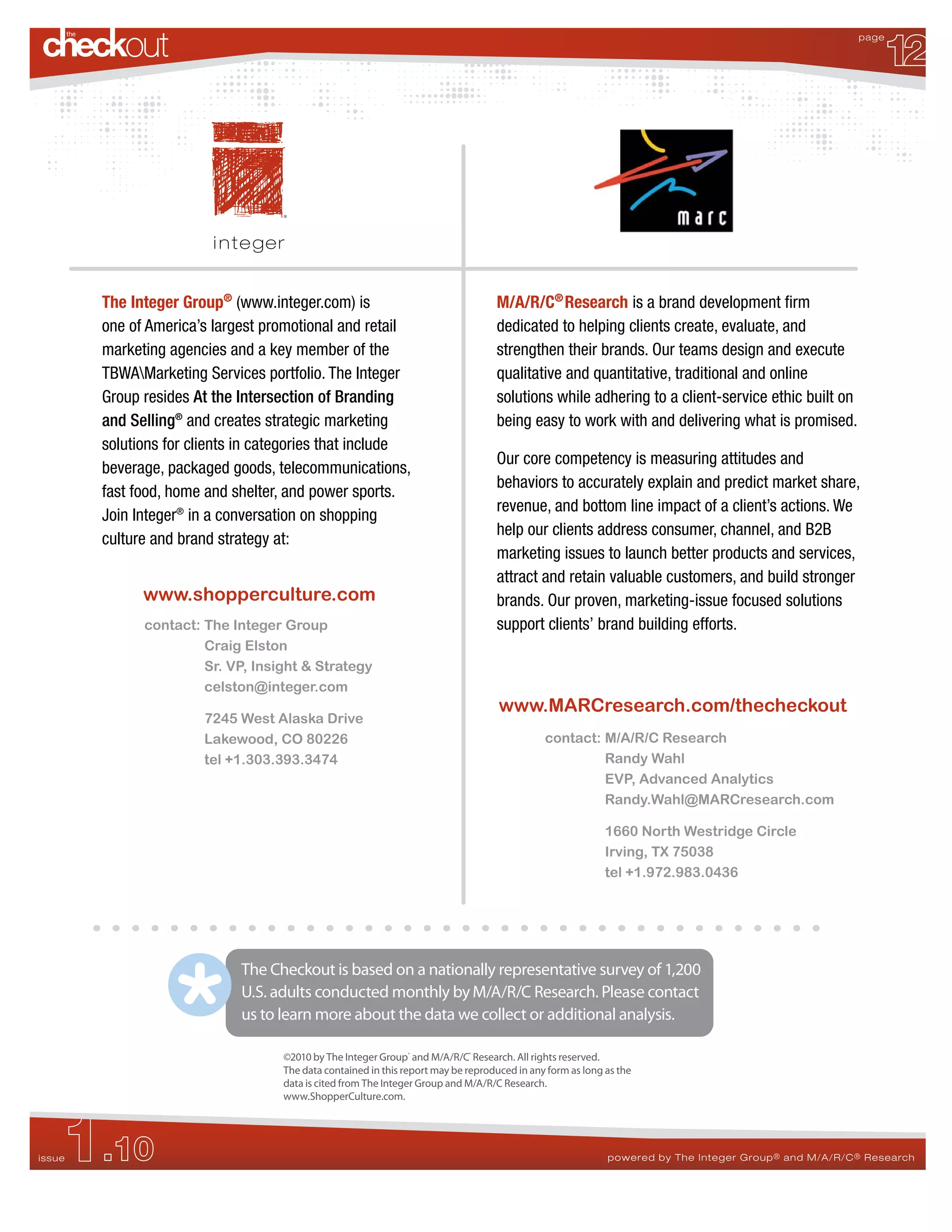12
                                                                                                                                                       page




        The Integer Group® (www.integer.com) is                                    M/A/R/C® Research is a brand development firm
        one of America’s largest promotional and retail                            dedicated to helping clients create, evaluate, and
        marketing agencies and a key member of the                                 strengthen their brands. Our teams design and execute
        TBWAMarketing Services portfolio. The Integer                             qualitative and quantitative, traditional and online
        Group resides At the Intersection of Branding                              solutions while adhering to a client-service ethic built on
        and Selling® and creates strategic marketing                               being easy to work with and delivering what is promised.
        solutions for clients in categories that include
                                                                                   Our core competency is measuring attitudes and
        beverage, packaged goods, telecommunications,
                                                                                   behaviors to accurately explain and predict market share,
        fast food, home and shelter, and power sports.
                                                                                   revenue, and bottom line impact of a client’s actions. We
        Join Integer® in a conversation on shopping
                                                                                   help our clients address consumer, channel, and B2B
        culture and brand strategy at:
                                                                                   marketing issues to launch better products and services,
                                                                                   attract and retain valuable customers, and build stronger
              www.shopperculture.com                                               brands. Our proven, marketing-issue focused solutions
              contact: The Integer Group                                           support clients’ brand building efforts.
                       Craig Elston
                       Sr. VP, Insight & Strategy
                       celston@integer.com
                                                                                    www.MARCresearch.com/thecheckout
                       7245 West Alaska Drive
                       Lakewood, CO 80226                                                     contact: M/A/R/C Research
                       tel +1.303.393.3474                                                             Randy Wahl
                                                                                                       EVP, Advanced Analytics
                                                                                                       Randy.Wahl@MARCresearch.com

                                                                                                            1660 North Westridge Circle
                                                                                                            Irving, TX 75038
                                                                                                            tel +1.972.983.0436




                             The Checkout is based on a nationally representative survey of 1,200
                             U.S. adults conducted monthly by M/A/R/C Research. Please contact
                             us to learn more about the data we collect or additional analysis.

                                    ©2010 by The Integer Group® and M/A/R/C® Research. All rights reserved.
                                    The data contained in this report may be reproduced in any form as long as the
                                    data is cited from The Integer Group and M/A/R/C Research.
                                    www.ShopperCulture.com.




    1.10
issue                                                                                                       powered by The Integer Group ® and M/A/R/C ® Research
 