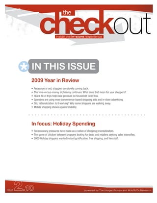 the


                                  inside the in-store experience




                   in focus: 2009 Holiday Shopping
                   This month we asked shoppers about their holiday shopping plans this season. Do they
                   expect to spend more, less, or the same compared to last year? Which retail channels


           IN THIS ISSUE
                   will be most affected?




           2009 Year in Review
           •   Recession or not, shoppers are slowly coming back.
           •   The time-versus-money dichotomy continues. What does that mean for your shoppers?
           •   Quick fill-in trips help ease pressure on household cash flow.
           •   Spenders are using more convenience-based shopping aids and in-store advertising.
           •   SKU rationalization: Is it working? Why some shoppers are walking away.
           •   Mobile shopping shows upward mobility.




           In focus: Holiday Spending
           • Recessionary pressures have made us a nation of shopping procrastinators.
           • The game of chicken between shoppers looking for deals and retailers seeking sales intensifies.
           • 2009 Holiday shoppers wanted instant gratification, free shipping, and free stuff.




issue   2.10                                                powered by The Integer Group ® and M/A/R/C ® Research
 