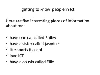getting to know  people in Ict  Here are five interesting pieces of information about me: I have one cat called Bailey I have a sister called jasmine I like sports its cool I love ICT I have a cousin called Ellie 