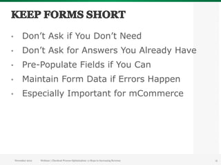 •         Don’t Ask if You Don’t Need
•         Don’t Ask for Answers You Already Have
•         Pre-Populate Fields if You Can
•         Maintain Form Data if Errors Happen
•         Especially Important for mCommerce




     November 2012   Webinar | Checkout Process Optimization: 11 Steps to Increasing Revenue   15
 