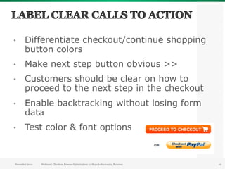 •      Differentiate checkout/continue shopping
       button colors
•      Make next step button obvious >>
•      Customers should be clear on how to
       proceed to the next step in the checkout
•      Enable backtracking without losing form
       data
•      Test color & font options



November 2012   Webinar | Checkout Process Optimization: 11 Steps to Increasing Revenue   22
 