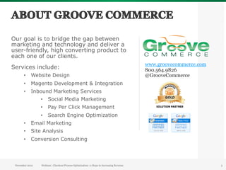 Our goal is to bridge the gap between
marketing and technology and deliver a
user-friendly, high converting product to
each one of our clients.
                                                                                           www.groovecommerce.com
Services include:                                                                          800.564.9826
       •  Website Design                                                                   @GrooveCommerce
       •  Magento Development & Integration
       •  Inbound Marketing Services
                 •  Social Media Marketing
                 •  Pay Per Click Management
                 •  Search Engine Optimization
       •  Email Marketing
       •  Site Analysis
       •  Conversion Consulting




 November 2012   Webinar | Checkout Process Optimization: 11 Steps to Increasing Revenue                            3
 