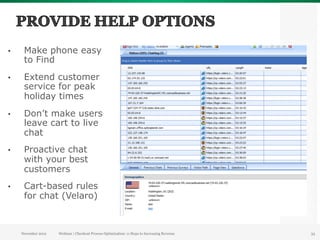 •     Make phone easy
      to Find
•     Extend customer
      service for peak
      holiday times
•     Don’t make users
      leave cart to live
      chat
•     Proactive chat
      with your best
      customers
•     Cart-based rules
      for chat (Velaro)



     November 2012   Webinar | Checkout Process Optimization: 11 Steps to Increasing Revenue   33
 