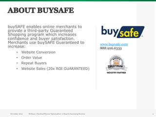 buySAFE enables online merchants to
provide a third-party Guaranteed
Shopping program which increases
confidence and buyer satisfaction.
Merchants use buySAFE Guaranteed to                                                        www.buysafe.com
increase:                                                                                  888.926.6333
       •  Website Conversion
       •  Order Value
       •  Repeat Buyers
       •  Website Sales (20x ROI GUARANTEED)




 November 2012   Webinar | Checkout Process Optimization: 11 Steps to Increasing Revenue                     4
 