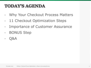 •         Why Your Checkout Process Matters
•         11 Checkout Optimization Steps
•         Importance of Customer Assurance
•         BONUS Step
•         Q&A




     November 2012   Webinar | Checkout Process Optimization: 11 Steps to Increasing Revenue   5
 
