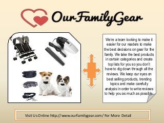 We’re a team looking to make it
easier for our readers to make
the best decisions on gear for the
family. We take the best products
in certain categories and create
top lists for you so you don’t
have to dig down through all the
reviews. We keep our eyes on
best selling products, trending
topics and make carefully
analysis in order to write reviews
to help you as much as possible.
Visit Us Online http://www.ourfamilygear.com/ For More Detail
 