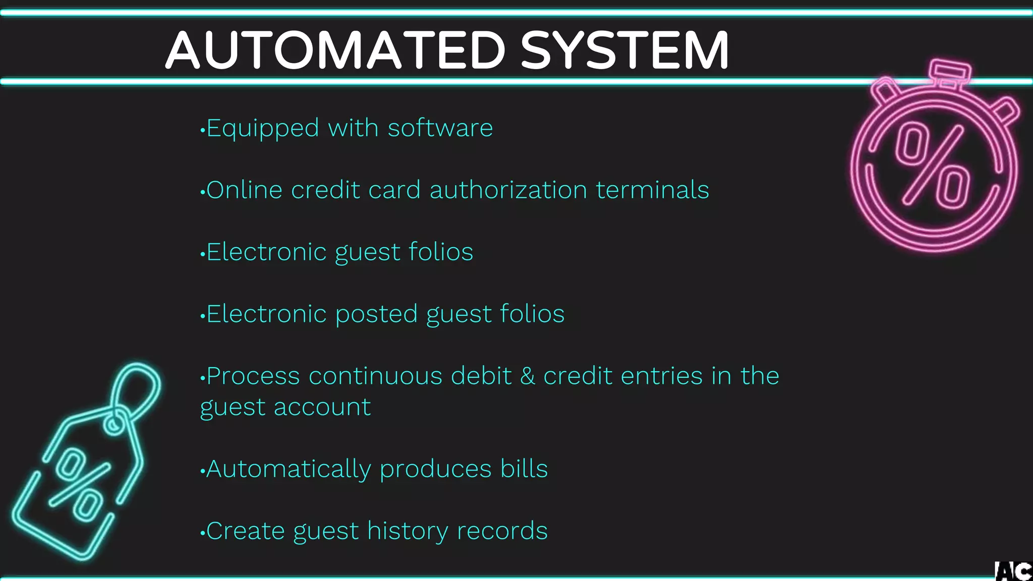 AUTOMATED SYSTEM
•Equipped with software
•Online credit card authorization terminals
•Electronic guest folios
•Electronic posted guest folios
•Process continuous debit & credit entries in the
guest account
•Automatically produces bills
•Create guest history records
 