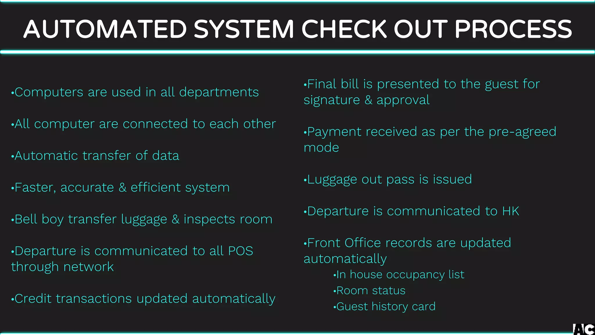 •Final bill is presented to the guest for
signature & approval
•Payment received as per the pre-agreed
mode
•Luggage out pass is issued
•Departure is communicated to HK
•Front Office records are updated
automatically
•In house occupancy list
•Room status
•Guest history card
AUTOMATED SYSTEM CHECK OUT PROCESS
•Computers are used in all departments
•All computer are connected to each other
•Automatic transfer of data
•Faster, accurate & efficient system
•Bell boy transfer luggage & inspects room
•Departure is communicated to all POS
through network
•Credit transactions updated automatically
 