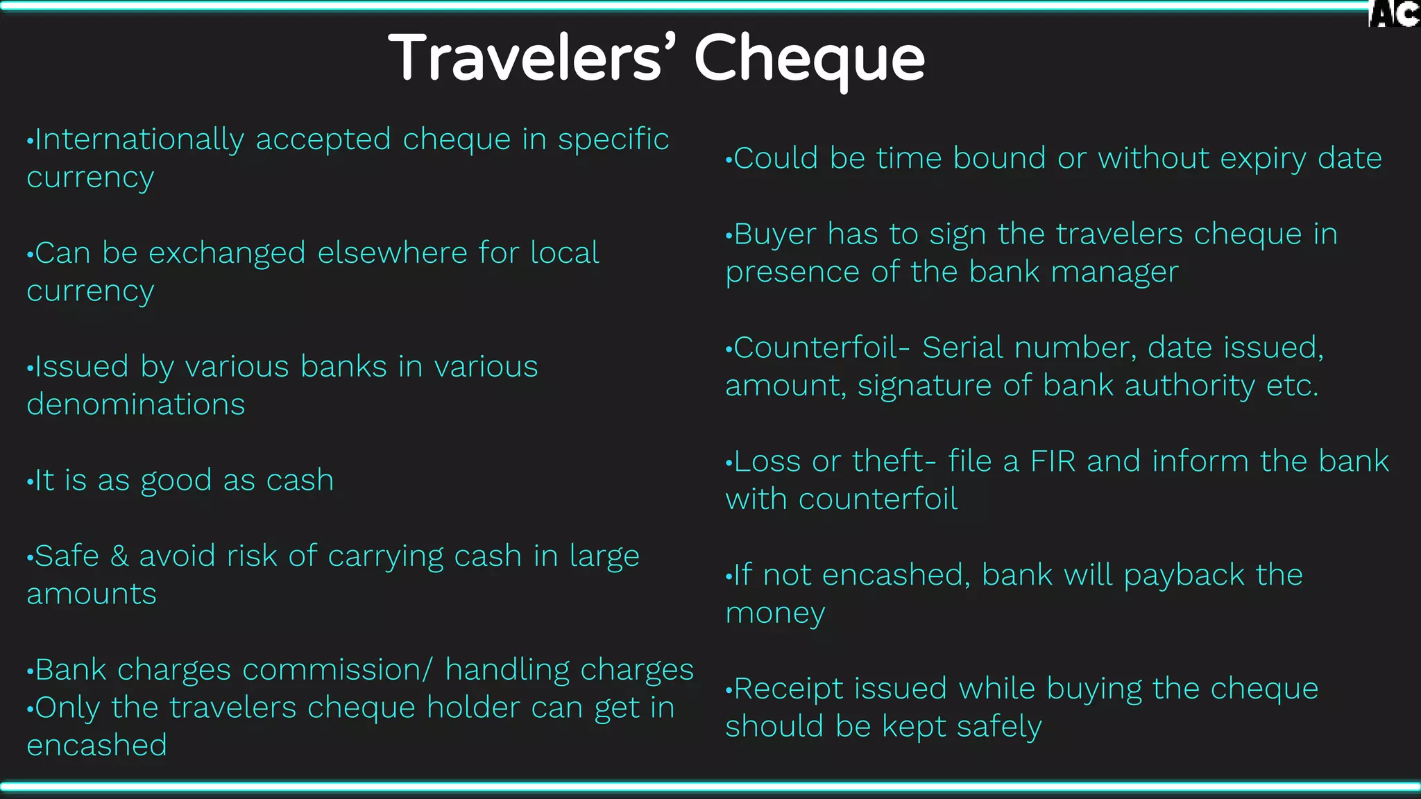Travelers’ Cheque
•Internationally accepted cheque in specific
currency
•Can be exchanged elsewhere for local
currency
•Issued by various banks in various
denominations
•It is as good as cash
•Safe & avoid risk of carrying cash in large
amounts
•Bank charges commission/ handling charges
•Only the travelers cheque holder can get in
encashed
•Could be time bound or without expiry date
•Buyer has to sign the travelers cheque in
presence of the bank manager
•Counterfoil- Serial number, date issued,
amount, signature of bank authority etc.
•Loss or theft- file a FIR and inform the bank
with counterfoil
•If not encashed, bank will payback the
money
•Receipt issued while buying the cheque
should be kept safely
 