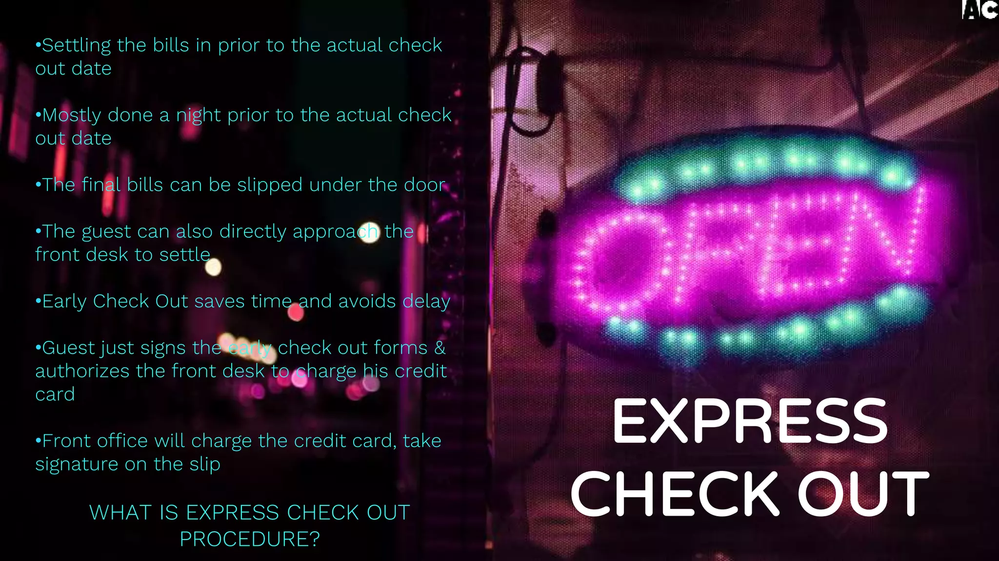 •Settling the bills in prior to the actual check
out date
•Mostly done a night prior to the actual check
out date
•The final bills can be slipped under the door
•The guest can also directly approach the
front desk to settle
•Early Check Out saves time and avoids delay
•Guest just signs the early check out forms &
authorizes the front desk to charge his credit
card
•Front office will charge the credit card, take
signature on the slip
WHAT IS EXPRESS CHECK OUT
PROCEDURE?
EXPRESS
CHECK OUT
 