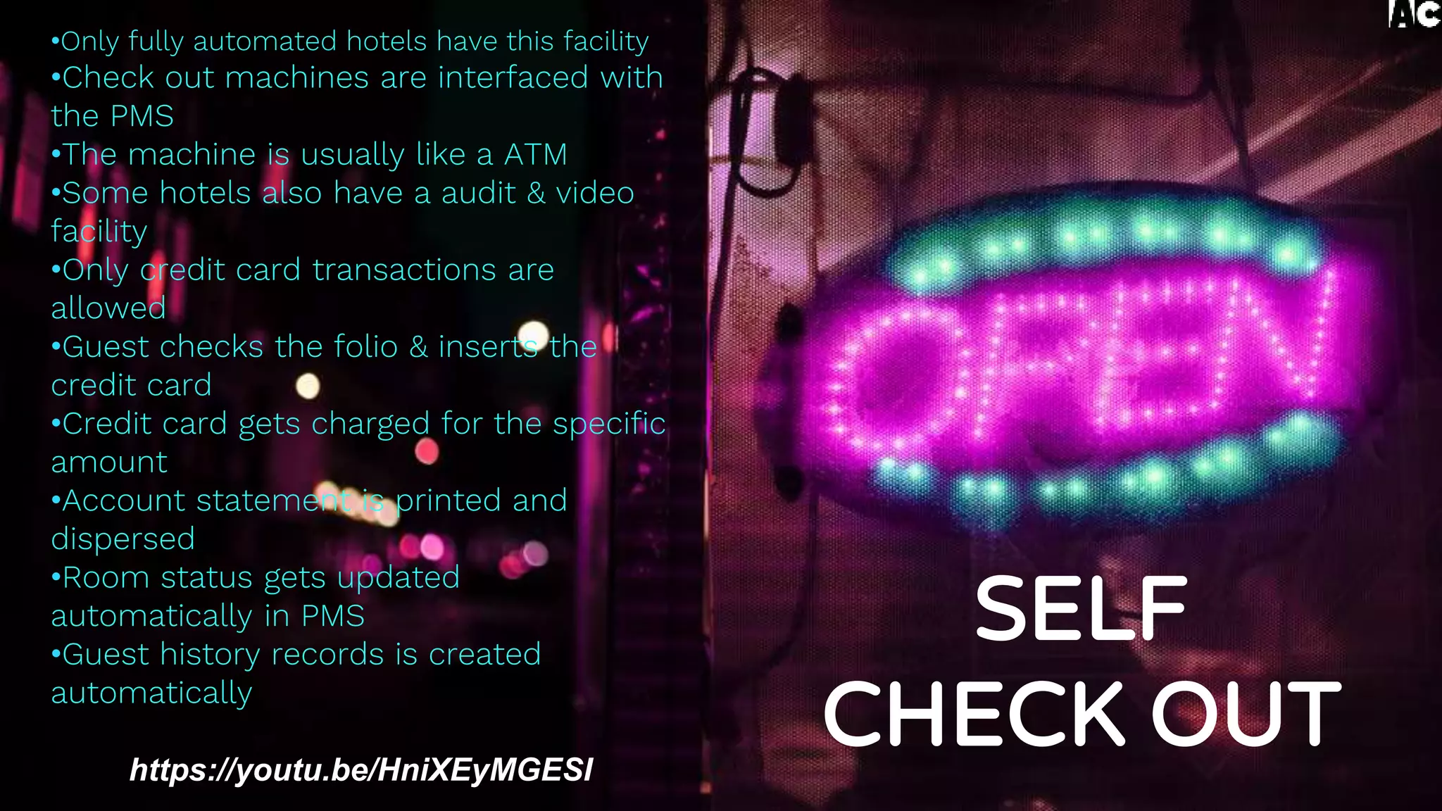 •Only fully automated hotels have this facility
•Check out machines are interfaced with
the PMS
•The machine is usually like a ATM
•Some hotels also have a audit & video
facility
•Only credit card transactions are
allowed
•Guest checks the folio & inserts the
credit card
•Credit card gets charged for the specific
amount
•Account statement is printed and
dispersed
•Room status gets updated
automatically in PMS
•Guest history records is created
automatically
https://youtu.be/HniXEyMGESI
SELF
CHECK OUT
 