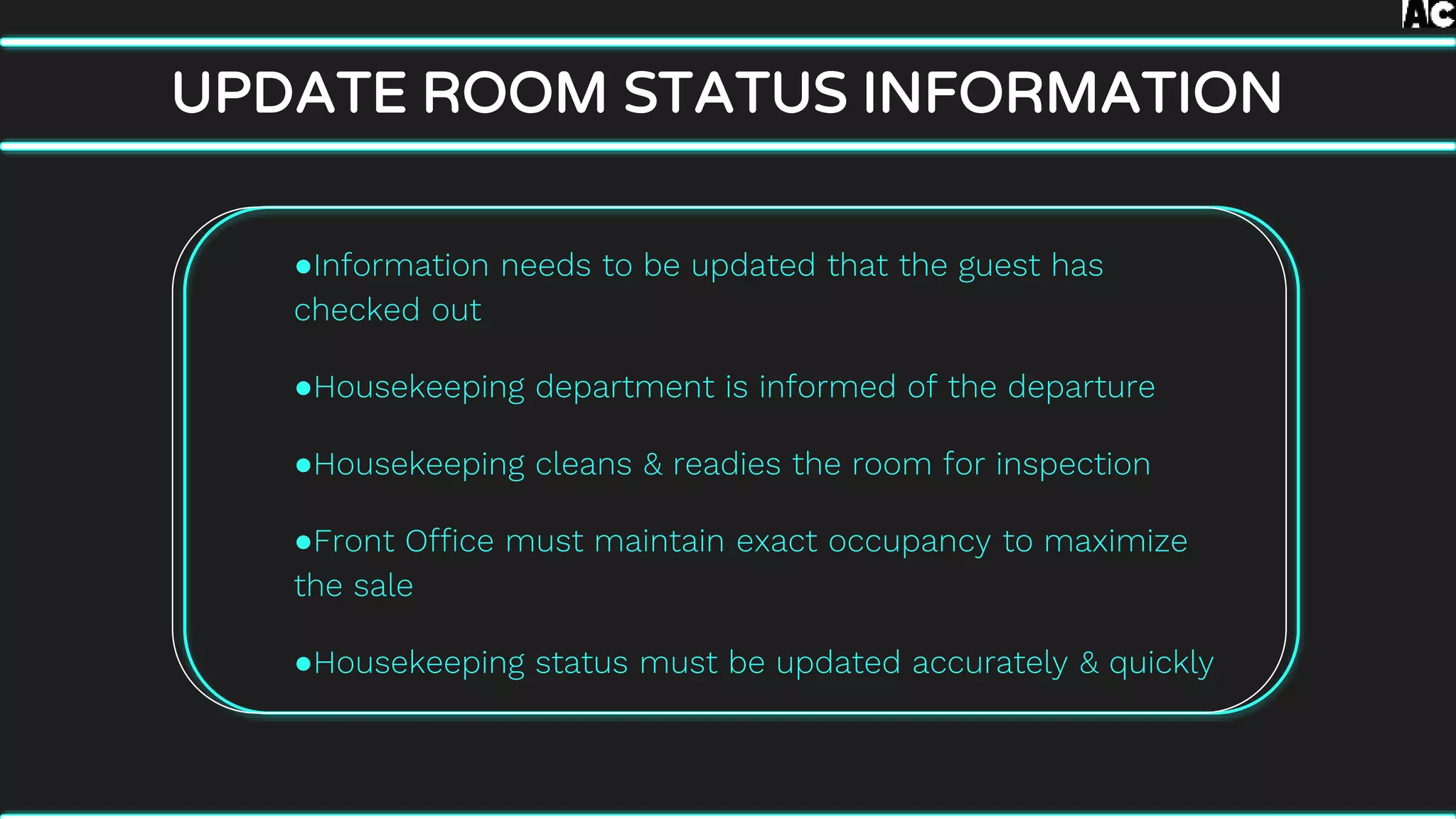 ●Information needs to be updated that the guest has
checked out
●Housekeeping department is informed of the departure
●Housekeeping cleans & readies the room for inspection
●Front Office must maintain exact occupancy to maximize
the sale
●Housekeeping status must be updated accurately & quickly
UPDATE ROOM STATUS INFORMATION
 