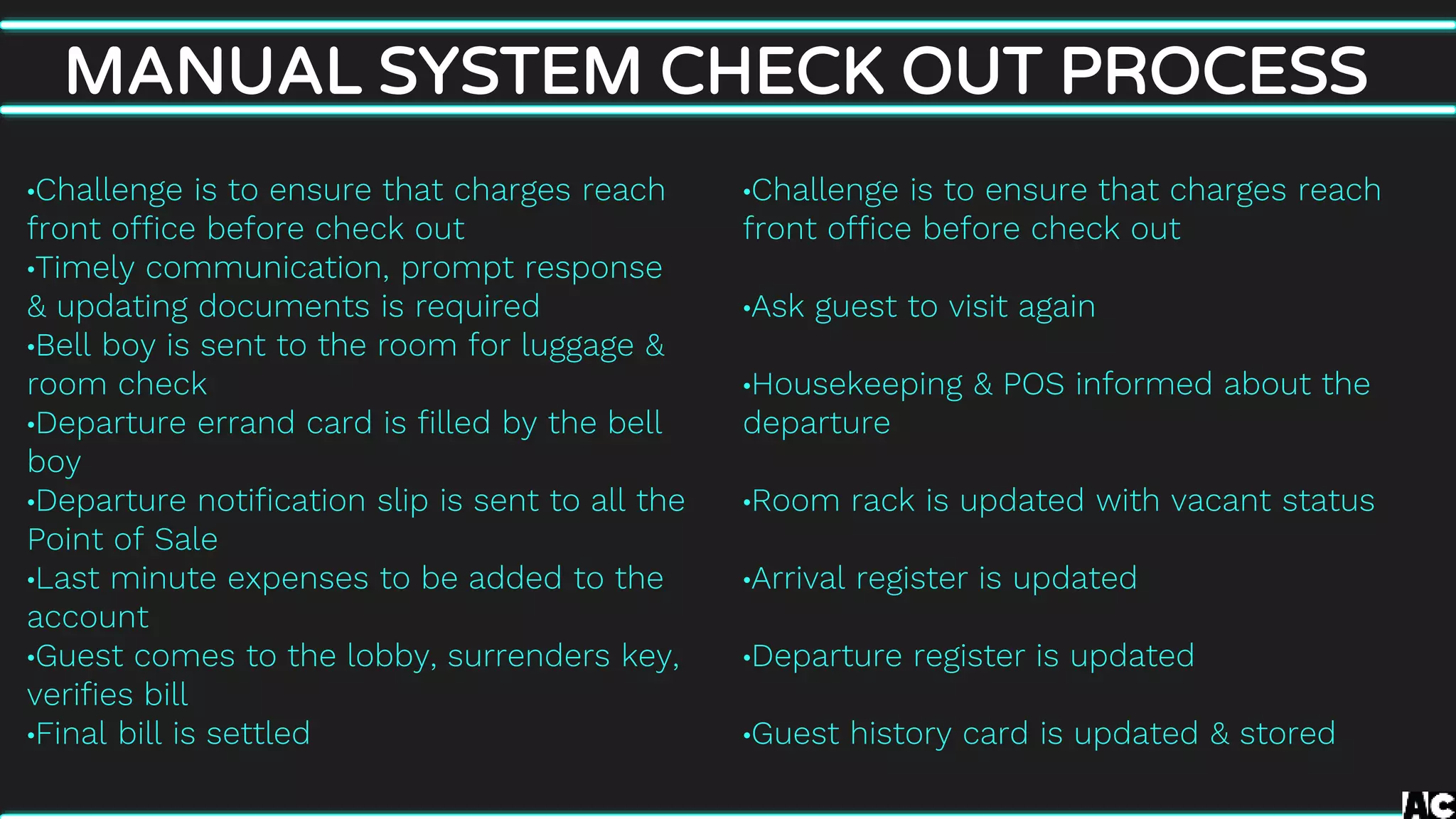 •Challenge is to ensure that charges reach
front office before check out
•Ask guest to visit again
•Housekeeping & POS informed about the
departure
•Room rack is updated with vacant status
•Arrival register is updated
•Departure register is updated
•Guest history card is updated & stored
MANUAL SYSTEM CHECK OUT PROCESS
•Challenge is to ensure that charges reach
front office before check out
•Timely communication, prompt response
& updating documents is required
•Bell boy is sent to the room for luggage &
room check
•Departure errand card is filled by the bell
boy
•Departure notification slip is sent to all the
Point of Sale
•Last minute expenses to be added to the
account
•Guest comes to the lobby, surrenders key,
verifies bill
•Final bill is settled
 